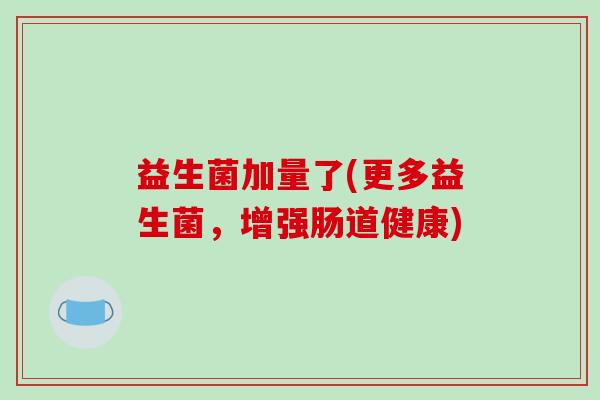 益生菌加量了(更多益生菌，增强肠道健康)