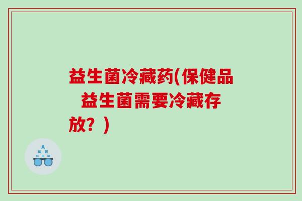 益生菌冷藏药(保健品  益生菌需要冷藏存放？)