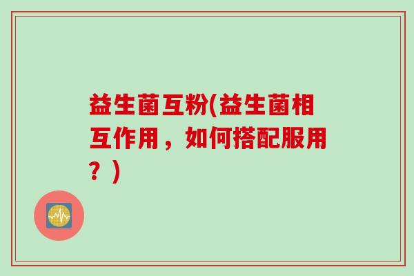 益生菌互粉(益生菌相互作用，如何搭配服用？)