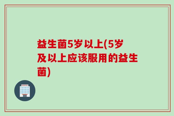益生菌5岁以上(5岁及以上应该服用的益生菌)
