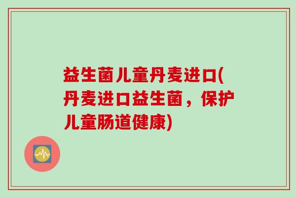 益生菌儿童丹麦进口(丹麦进口益生菌，保护儿童肠道健康)