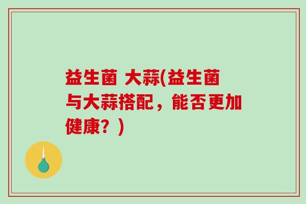 益生菌 大蒜(益生菌与大蒜搭配，能否更加健康？)