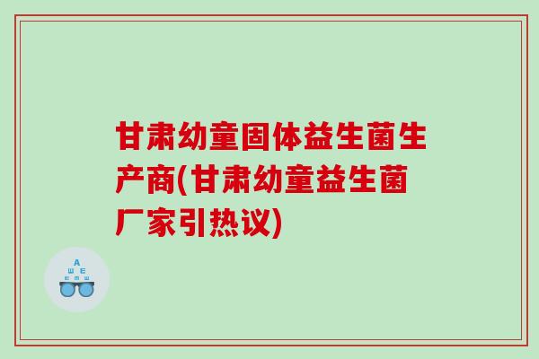 甘肃幼童固体益生菌生产商(甘肃幼童益生菌厂家引热议)