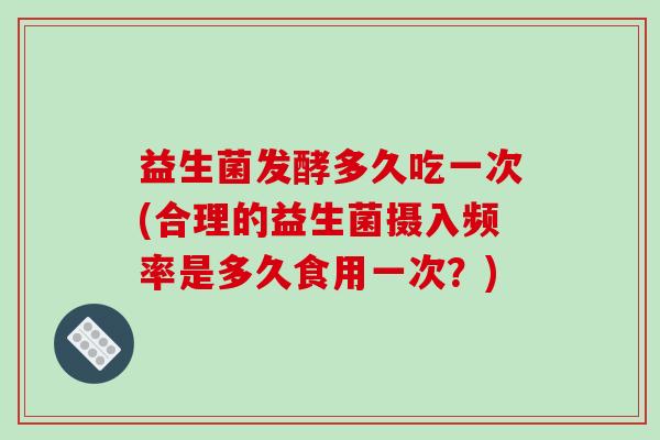 益生菌发酵多久吃一次(合理的益生菌摄入频率是多久食用一次？)