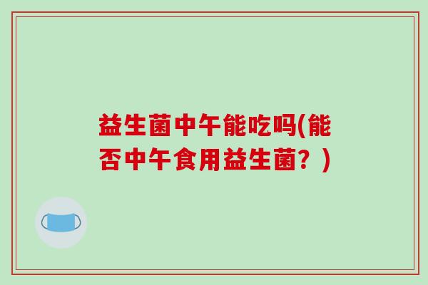 益生菌中午能吃吗(能否中午食用益生菌？)