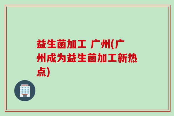 益生菌加工 广州(广州成为益生菌加工新热点) 益生菌加工 广州(广州成为益生菌加工新热点)