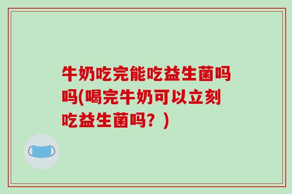 牛奶吃完能吃益生菌吗吗(喝完牛奶可以立刻吃益生菌吗？)