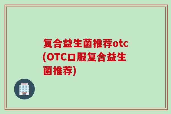 复合益生菌推荐otc(OTC口服复合益生菌推荐)