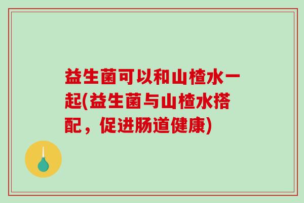 益生菌可以和山楂水一起(益生菌与山楂水搭配，促进肠道健康)