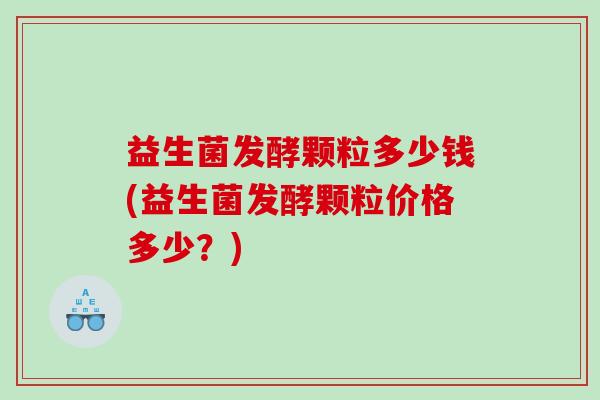 益生菌发酵颗粒多少钱(益生菌发酵颗粒价格多少？)