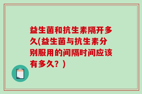 益生菌和抗生素隔开多久(益生菌与抗生素分别服用的间隔时间应该有多久？)