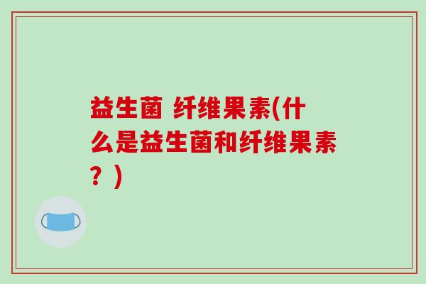 益生菌 纤维果素(什么是益生菌和纤维果素？)