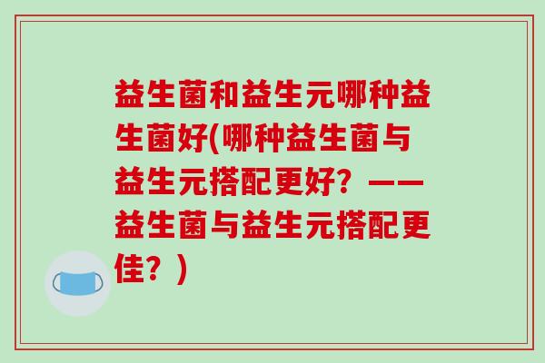 益生菌和益生元哪种益生菌好(哪种益生菌与益生元搭配更好？——益生菌与益生元搭配更佳？)