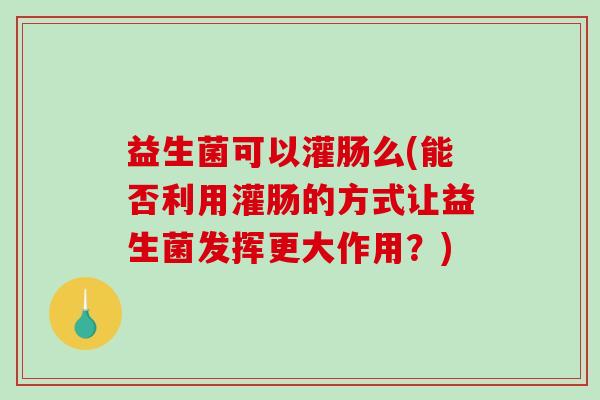 益生菌可以灌肠么(能否利用灌肠的方式让益生菌发挥更大作用？)