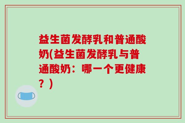 益生菌发酵乳和普通酸奶(益生菌发酵乳与普通酸奶：哪一个更健康？)