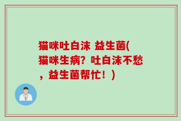 猫咪吐白沫 益生菌(猫咪生病？吐白沫不愁，益生菌帮忙！)