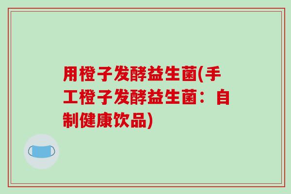 用橙子发酵益生菌(手工橙子发酵益生菌：自制健康饮品)