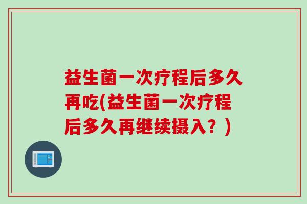 益生菌一次疗程后多久再吃(益生菌一次疗程后多久再继续摄入？)