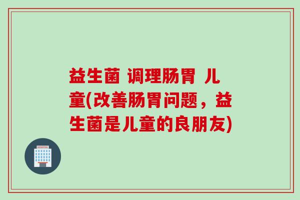 益生菌 调理肠胃 儿童(改善肠胃问题，益生菌是儿童的良朋友)