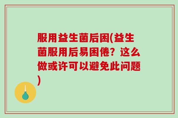 服用益生菌后困(益生菌服用后易困倦？这么做或许可以避免此问题)