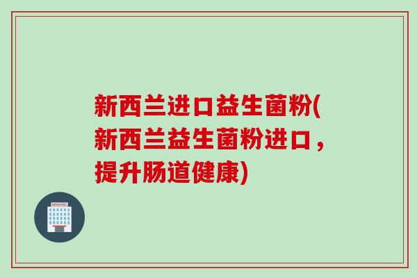 新西兰进口益生菌粉(新西兰益生菌粉进口，提升肠道健康)