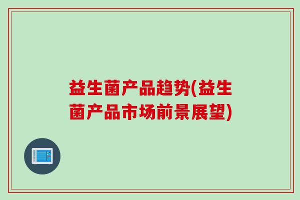 益生菌产品趋势(益生菌产品市场前景展望)