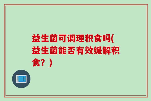 益生菌可调理积食吗(益生菌能否有效缓解积食？)