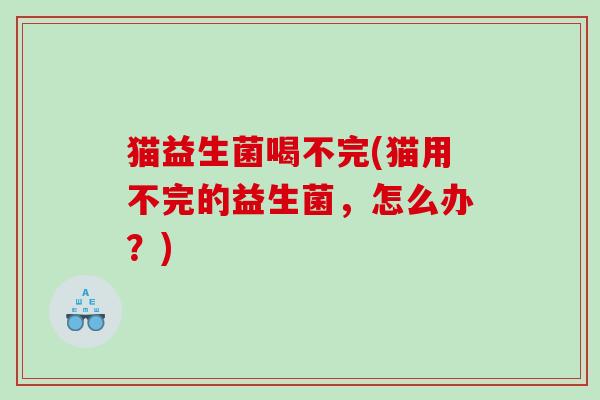 猫益生菌喝不完(猫用不完的益生菌，怎么办？)