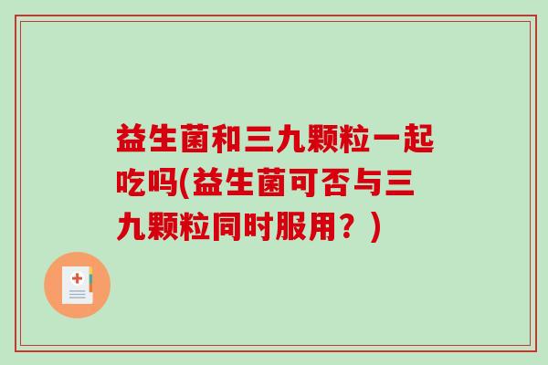 益生菌和三九颗粒一起吃吗(益生菌可否与三九颗粒同时服用？)