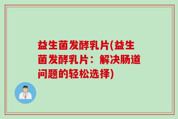 益生菌发酵乳片(益生菌发酵乳片：解决肠道问题的轻松选择)
