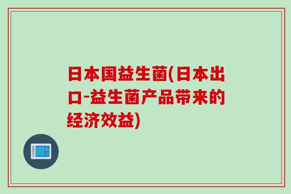 日本国益生菌(日本出口-益生菌产品带来的经济效益)
