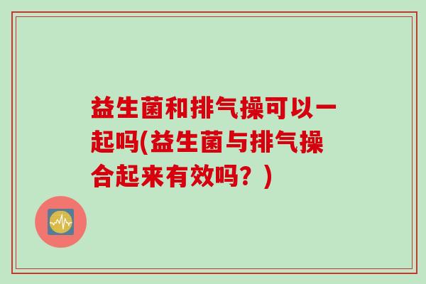 益生菌和排气操可以一起吗(益生菌与排气操合起来有效吗？)