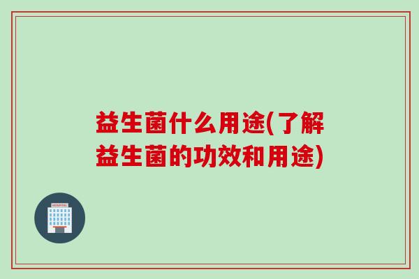 益生菌什么用途(了解益生菌的功效和用途)