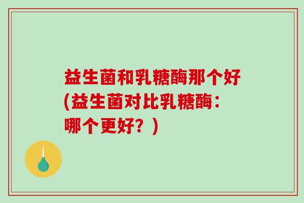 益生菌和乳糖酶那个好(益生菌对比乳糖酶：哪个更好？)
