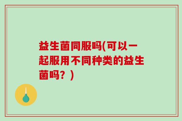 益生菌同服吗(可以一起服用不同种类的益生菌吗？)