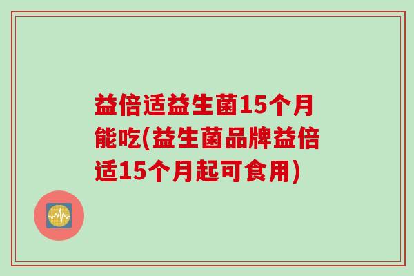 益倍适益生菌15个月能吃(益生菌品牌益倍适15个月起可食用)