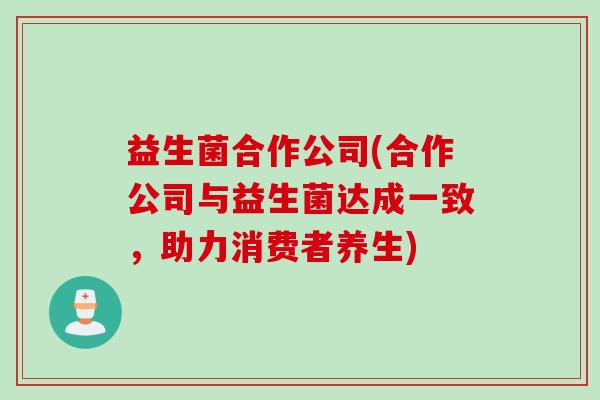 益生菌合作公司(合作公司与益生菌达成一致,助力消费者养生) 益生菌合作公司(合作公司与益生菌达成一致,助力消费者养生)