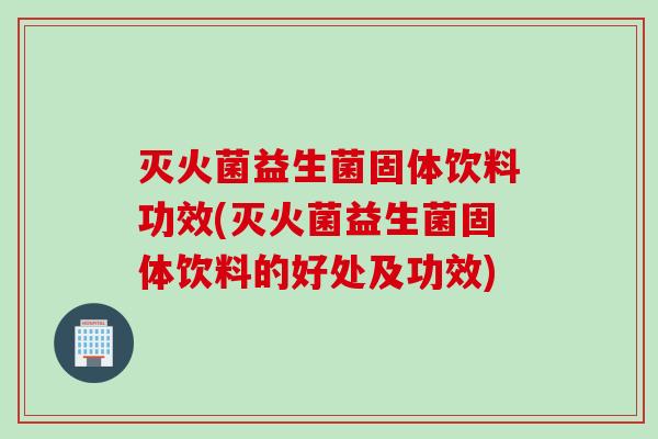 灭火菌益生菌固体饮料功效(灭火菌益生菌固体饮料的好处及功效)