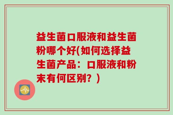 益生菌口服液和益生菌粉哪个好(如何选择益生菌产品：口服液和粉末有何区别？)