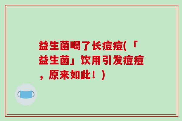 益生菌喝了长痘痘(「益生菌」饮用引发痘痘，原来如此！)