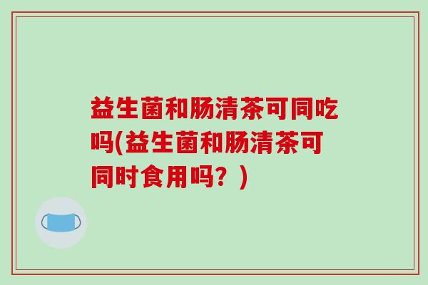 益生菌和肠清茶可同吃吗(益生菌和肠清茶可同时食用吗？)