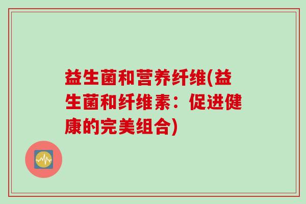 益生菌和营养纤维(益生菌和纤维素：促进健康的完美组合)