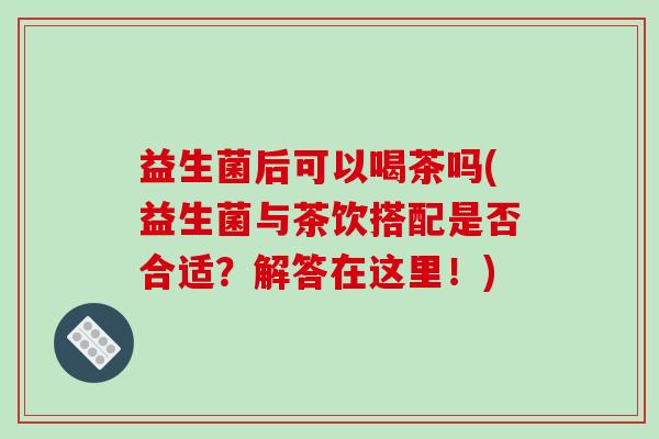 益生菌后可以喝茶吗(益生菌与茶饮搭配是否合适？解答在这里！)