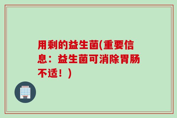 用剩的益生菌(重要信息：益生菌可消除胃肠不适！)