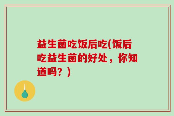 益生菌吃饭后吃(饭后吃益生菌的好处，你知道吗？)