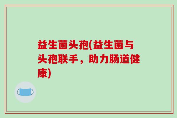 益生菌头孢(益生菌与头孢联手，助力肠道健康)