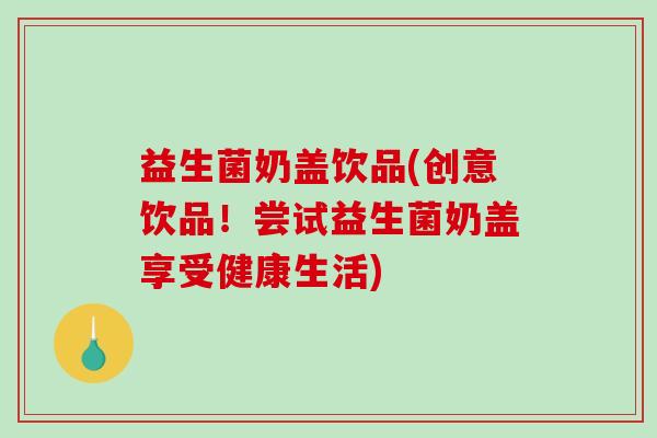 益生菌奶盖饮品(创意饮品！尝试益生菌奶盖享受健康生活)