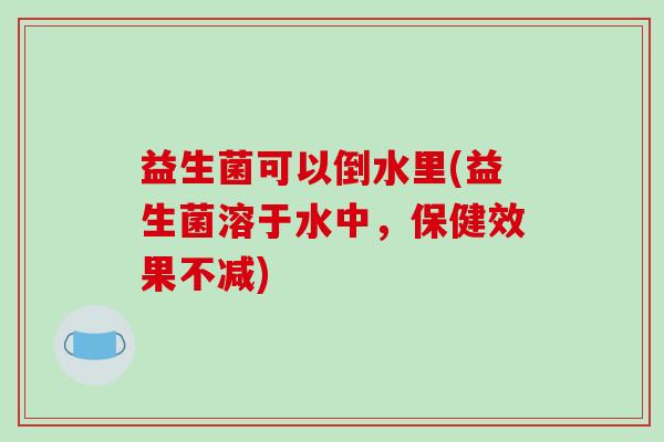 益生菌可以倒水里(益生菌溶于水中，保健效果不减)