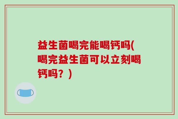 益生菌喝完能喝钙吗(喝完益生菌可以立刻喝钙吗？)