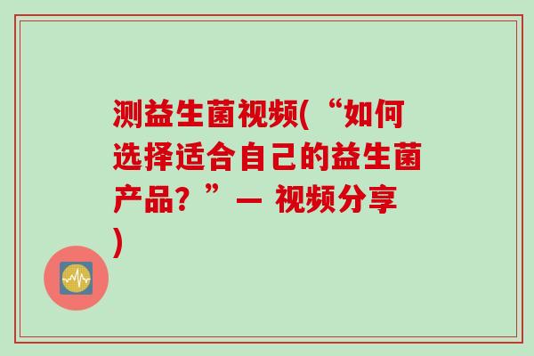 测益生菌视频(“如何选择适合自己的益生菌产品？”— 视频分享)